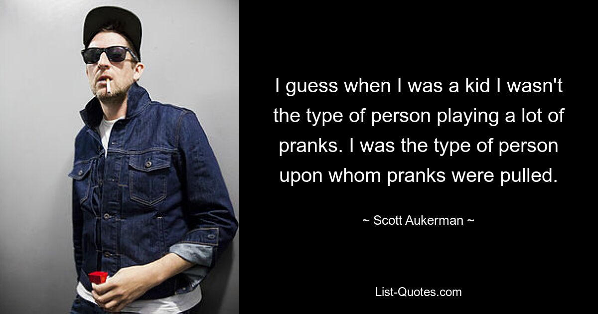 I guess when I was a kid I wasn't the type of person playing a lot of pranks. I was the type of person upon whom pranks were pulled. — © Scott Aukerman