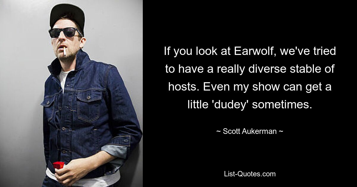 If you look at Earwolf, we've tried to have a really diverse stable of hosts. Even my show can get a little 'dudey' sometimes. — © Scott Aukerman