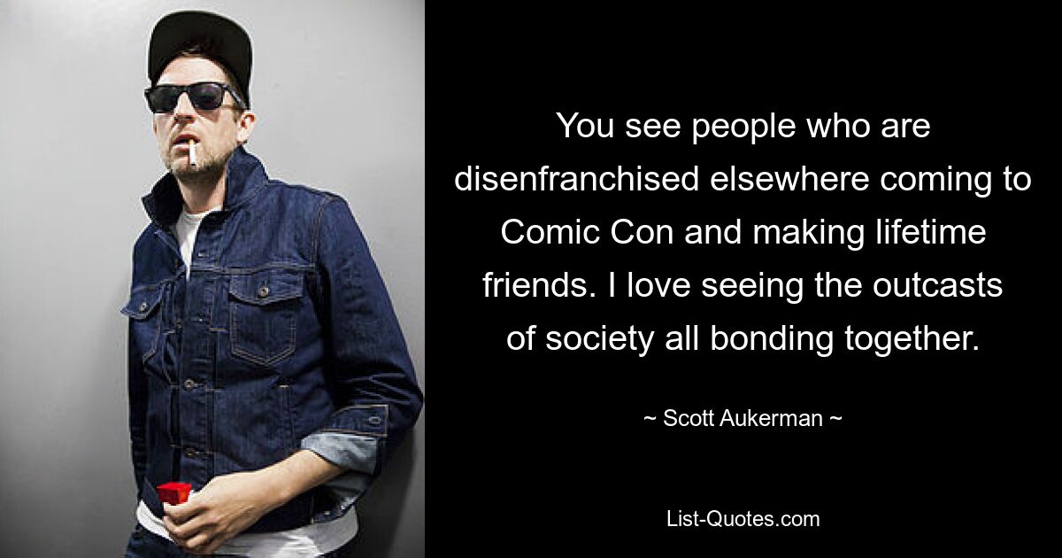 You see people who are disenfranchised elsewhere coming to Comic Con and making lifetime friends. I love seeing the outcasts of society all bonding together. — © Scott Aukerman