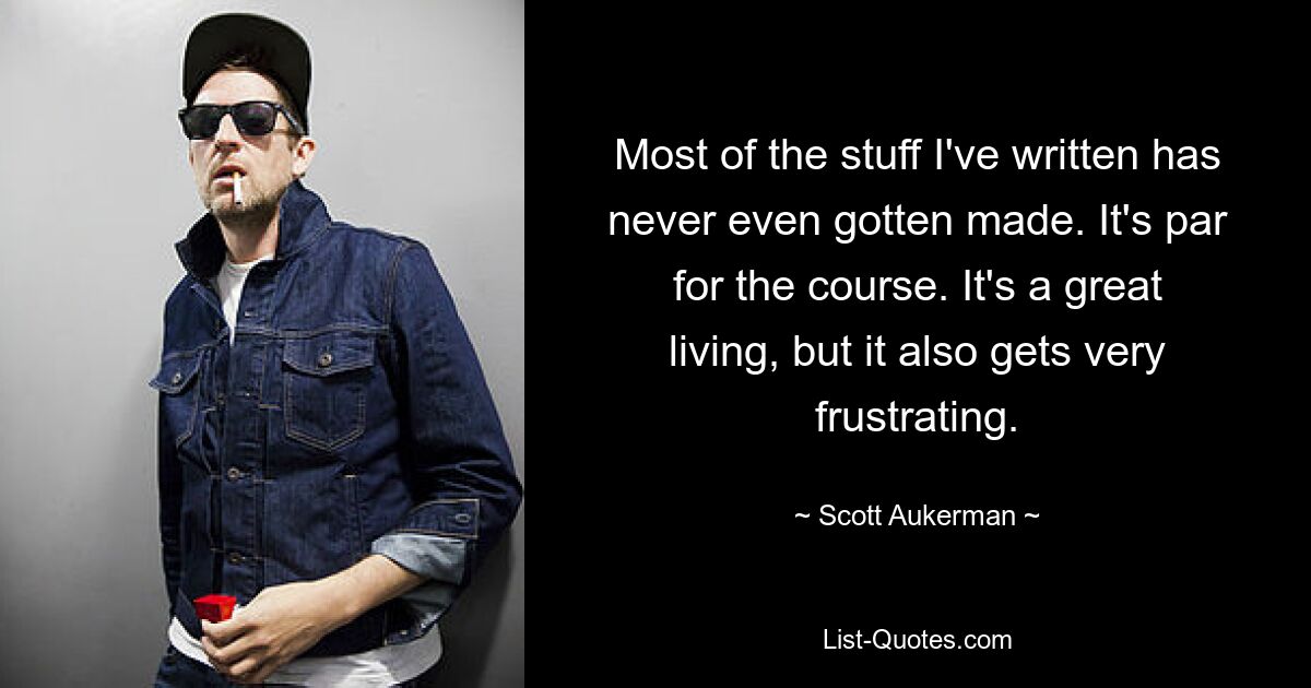 Most of the stuff I've written has never even gotten made. It's par for the course. It's a great living, but it also gets very frustrating. — © Scott Aukerman