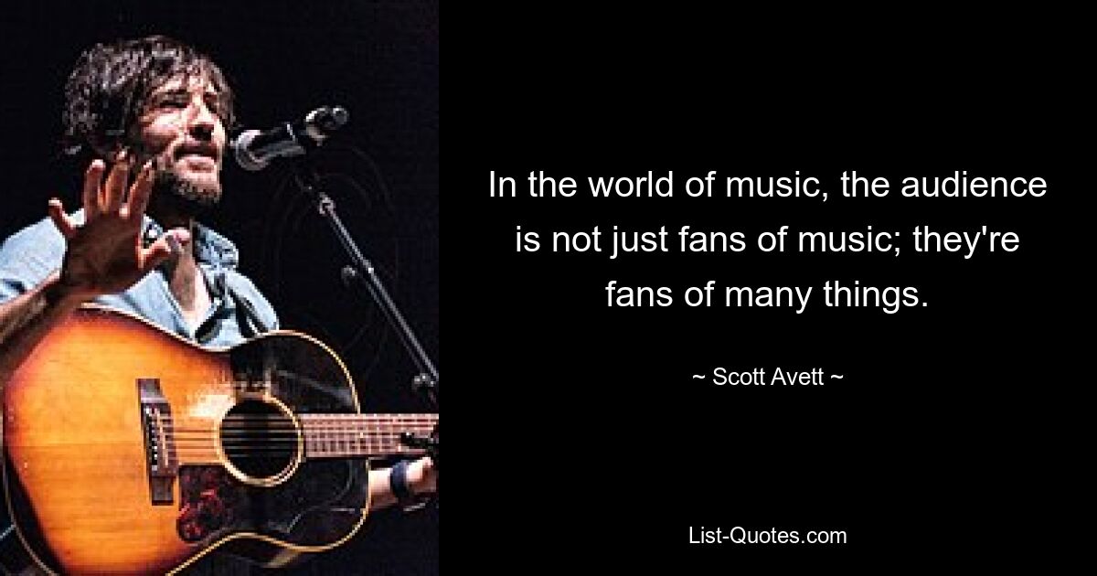 In the world of music, the audience is not just fans of music; they're fans of many things. — © Scott Avett