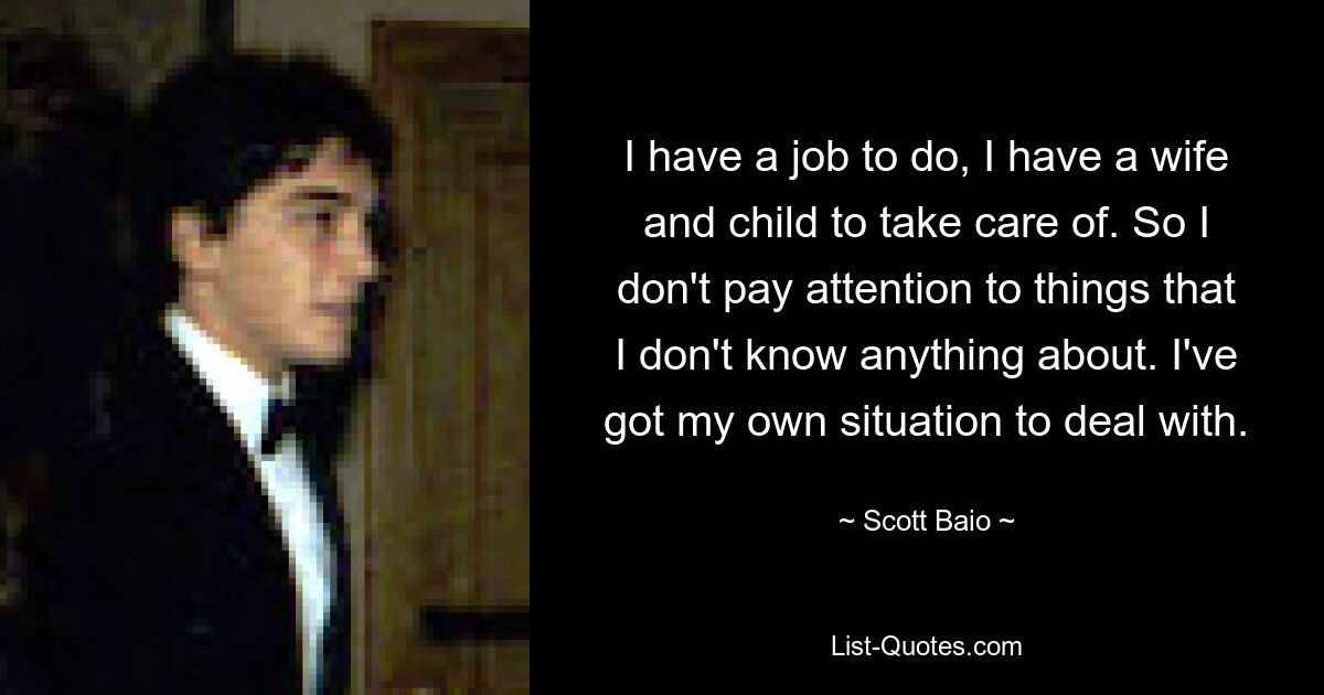 I have a job to do, I have a wife and child to take care of. So I don't pay attention to things that I don't know anything about. I've got my own situation to deal with. — © Scott Baio