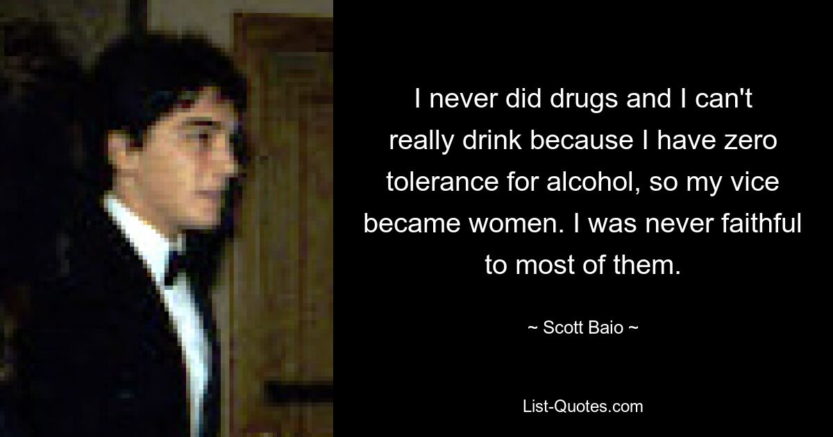 Ich habe nie Drogen genommen und kann nicht wirklich trinken, weil ich Alkohol überhaupt nicht toleriere, also wurde mein Laster zu den Frauen. Den meisten von ihnen war ich nie treu. — © Scott Baio 