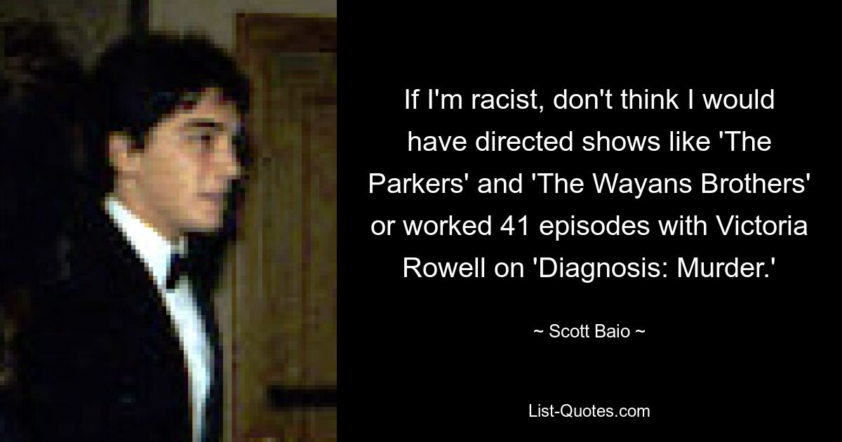 If I'm racist, don't think I would have directed shows like 'The Parkers' and 'The Wayans Brothers' or worked 41 episodes with Victoria Rowell on 'Diagnosis: Murder.' — © Scott Baio