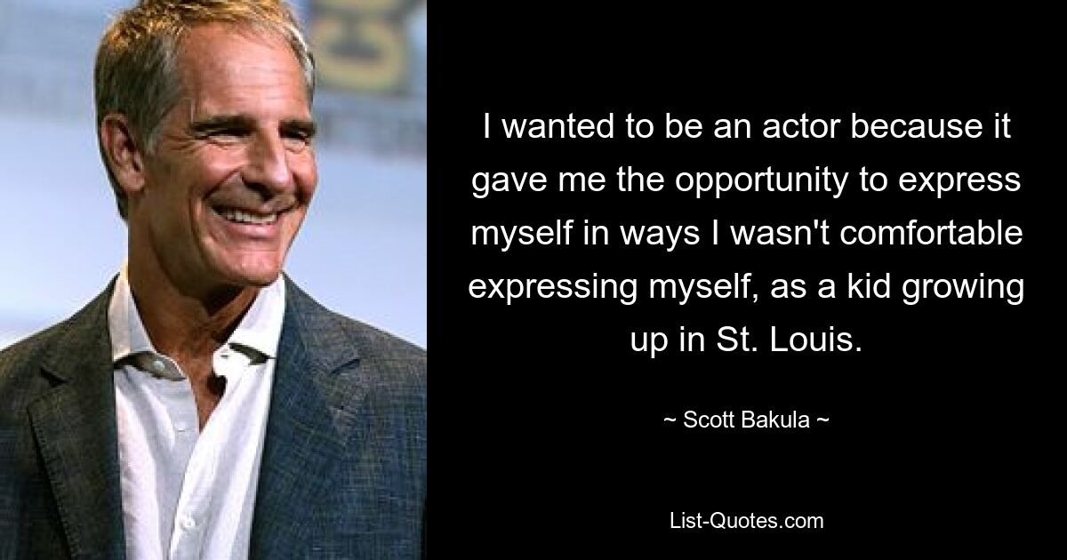 I wanted to be an actor because it gave me the opportunity to express myself in ways I wasn't comfortable expressing myself, as a kid growing up in St. Louis. — © Scott Bakula