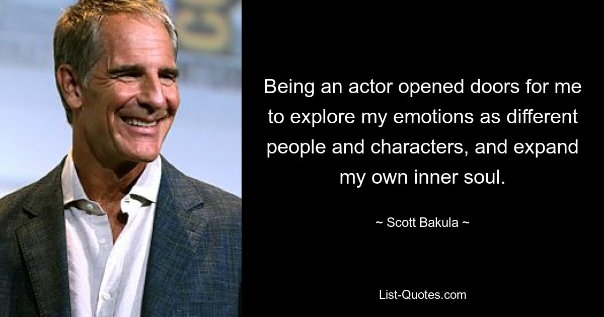 Being an actor opened doors for me to explore my emotions as different people and characters, and expand my own inner soul. — © Scott Bakula