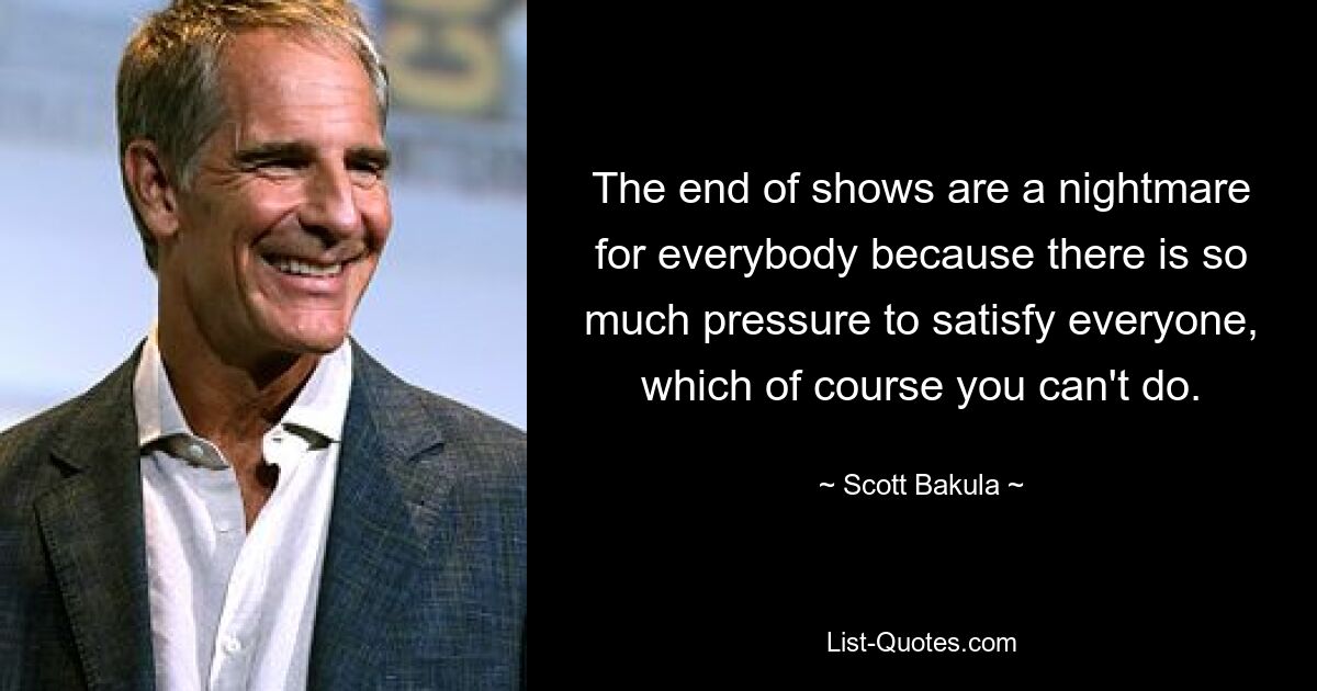 The end of shows are a nightmare for everybody because there is so much pressure to satisfy everyone, which of course you can't do. — © Scott Bakula