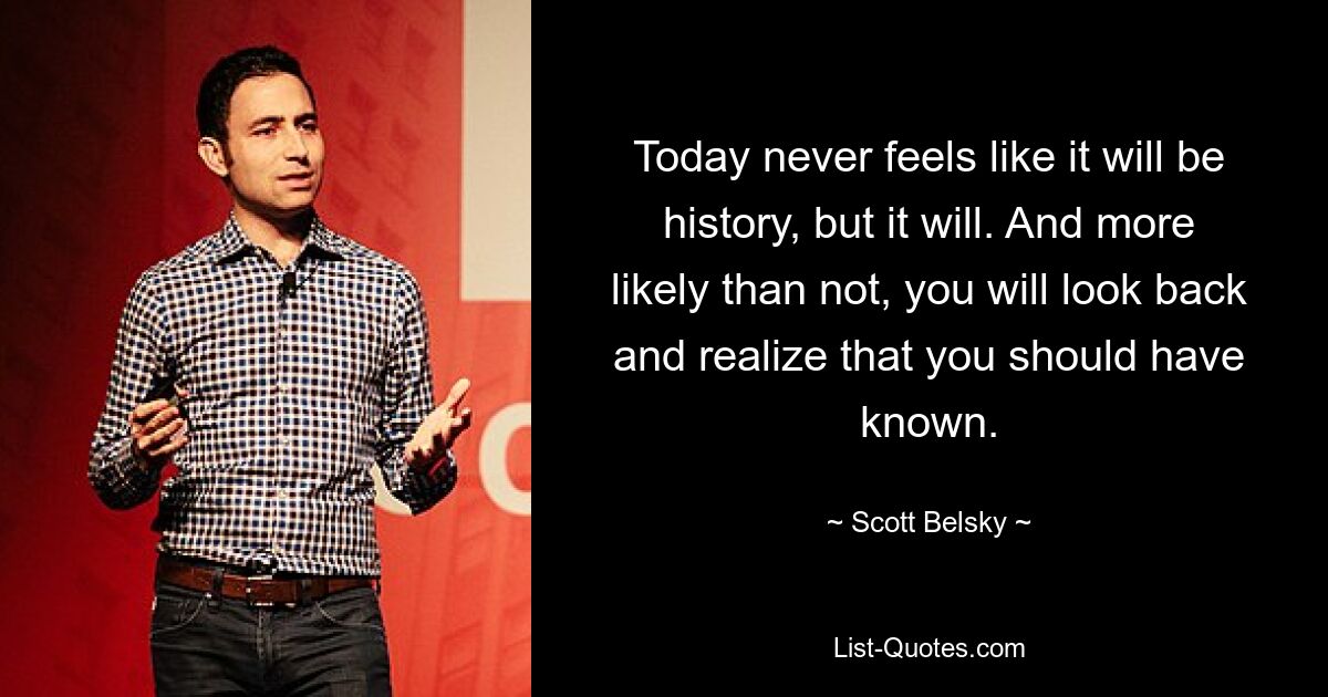 Today never feels like it will be history, but it will. And more likely than not, you will look back and realize that you should have known. — © Scott Belsky