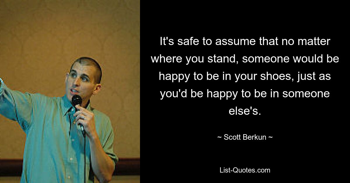 It's safe to assume that no matter where you stand, someone would be happy to be in your shoes, just as you'd be happy to be in someone else's. — © Scott Berkun