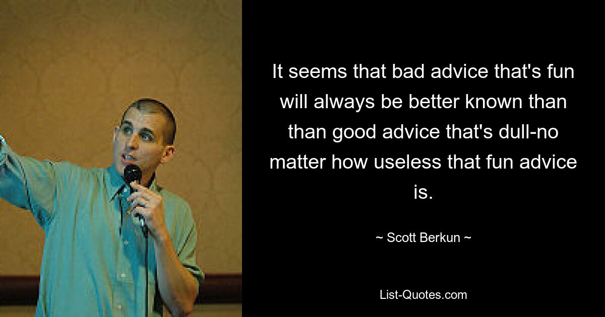 It seems that bad advice that's fun will always be better known than than good advice that's dull-no matter how useless that fun advice is. — © Scott Berkun