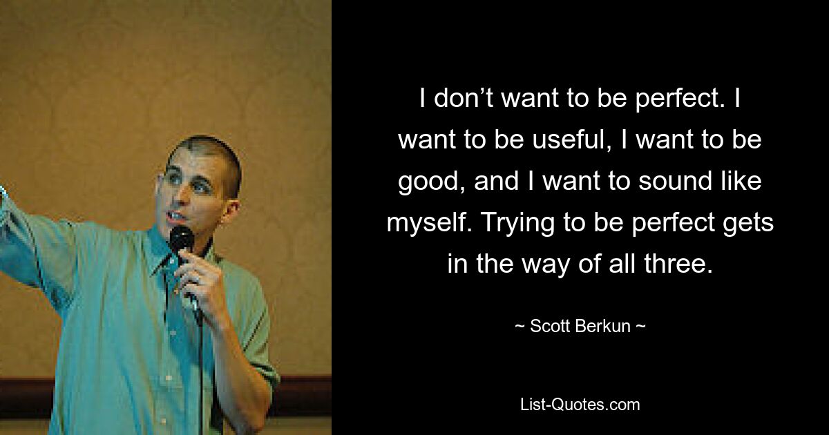 I don’t want to be perfect. I want to be useful, I want to be good, and I want to sound like myself. Trying to be perfect gets in the way of all three. — © Scott Berkun