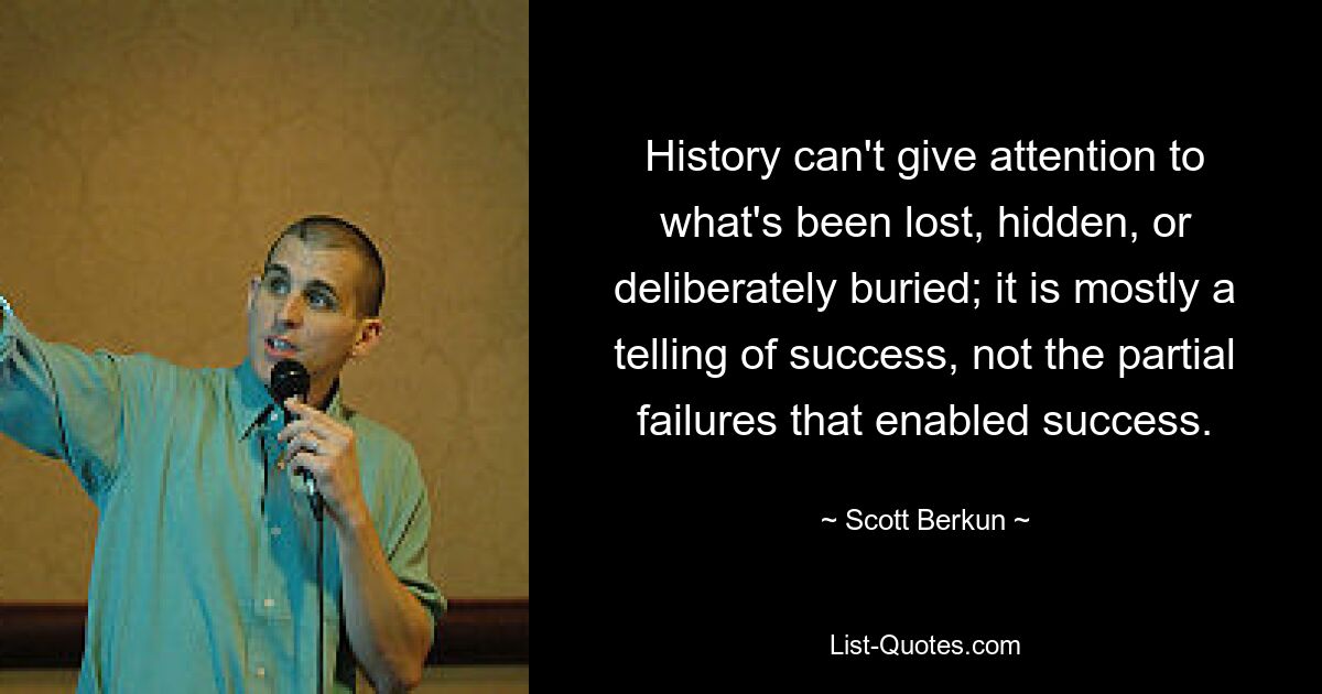 History can't give attention to what's been lost, hidden, or deliberately buried; it is mostly a telling of success, not the partial failures that enabled success. — © Scott Berkun