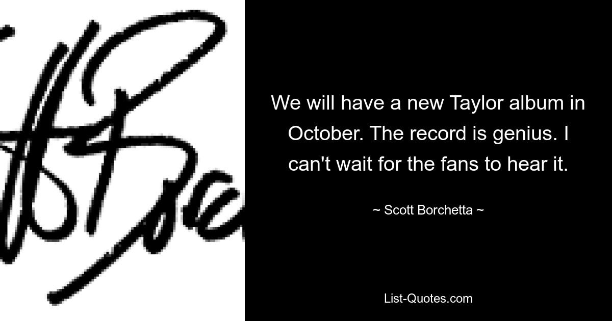 We will have a new Taylor album in October. The record is genius. I can't wait for the fans to hear it. — © Scott Borchetta