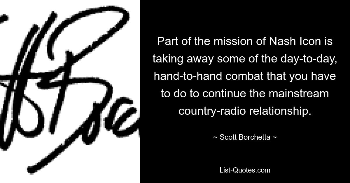 Part of the mission of Nash Icon is taking away some of the day-to-day, hand-to-hand combat that you have to do to continue the mainstream country-radio relationship. — © Scott Borchetta