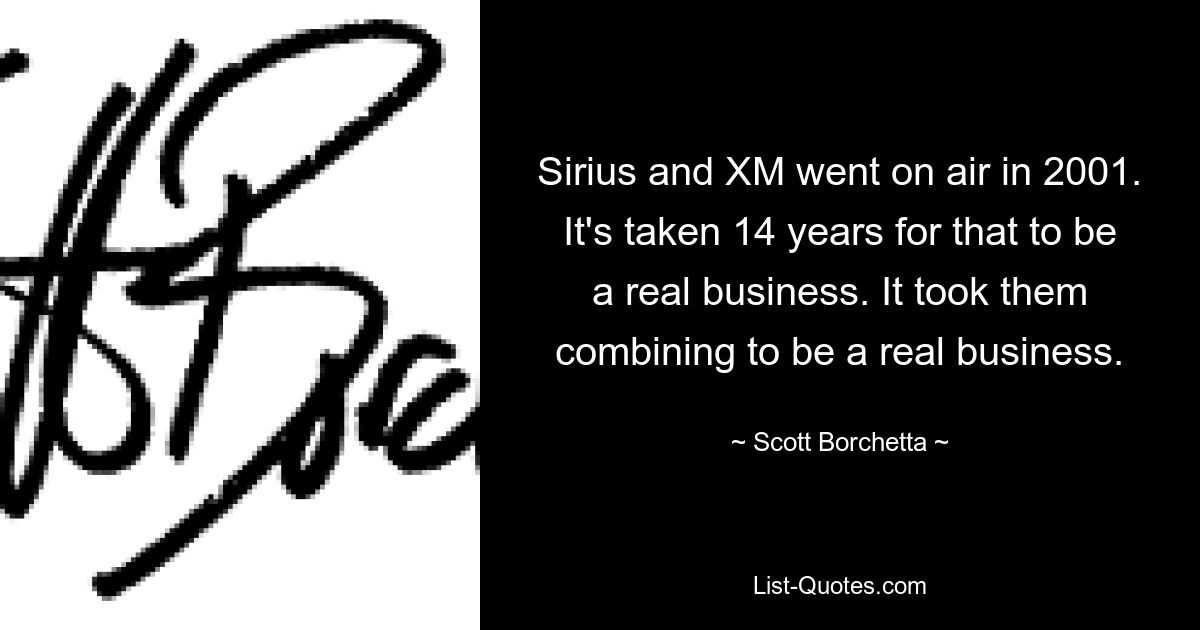 Sirius and XM went on air in 2001. It's taken 14 years for that to be a real business. It took them combining to be a real business. — © Scott Borchetta