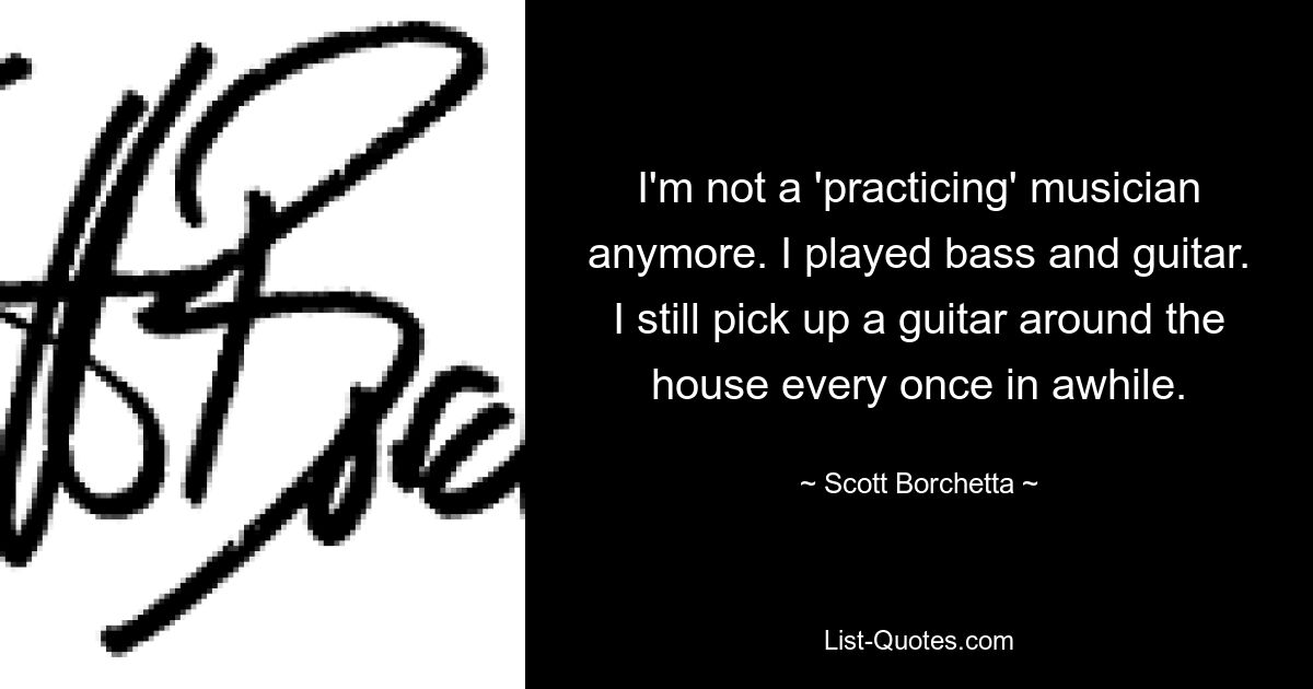 I'm not a 'practicing' musician anymore. I played bass and guitar. I still pick up a guitar around the house every once in awhile. — © Scott Borchetta