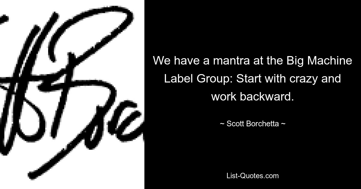 We have a mantra at the Big Machine Label Group: Start with crazy and work backward. — © Scott Borchetta