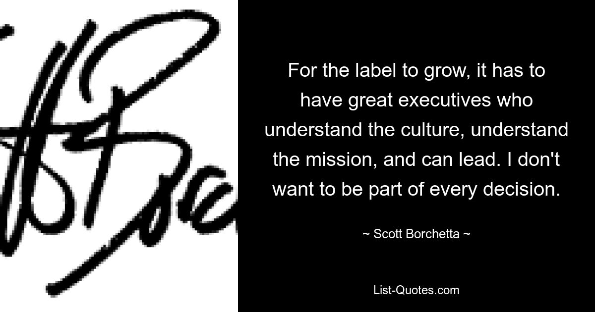 For the label to grow, it has to have great executives who understand the culture, understand the mission, and can lead. I don't want to be part of every decision. — © Scott Borchetta