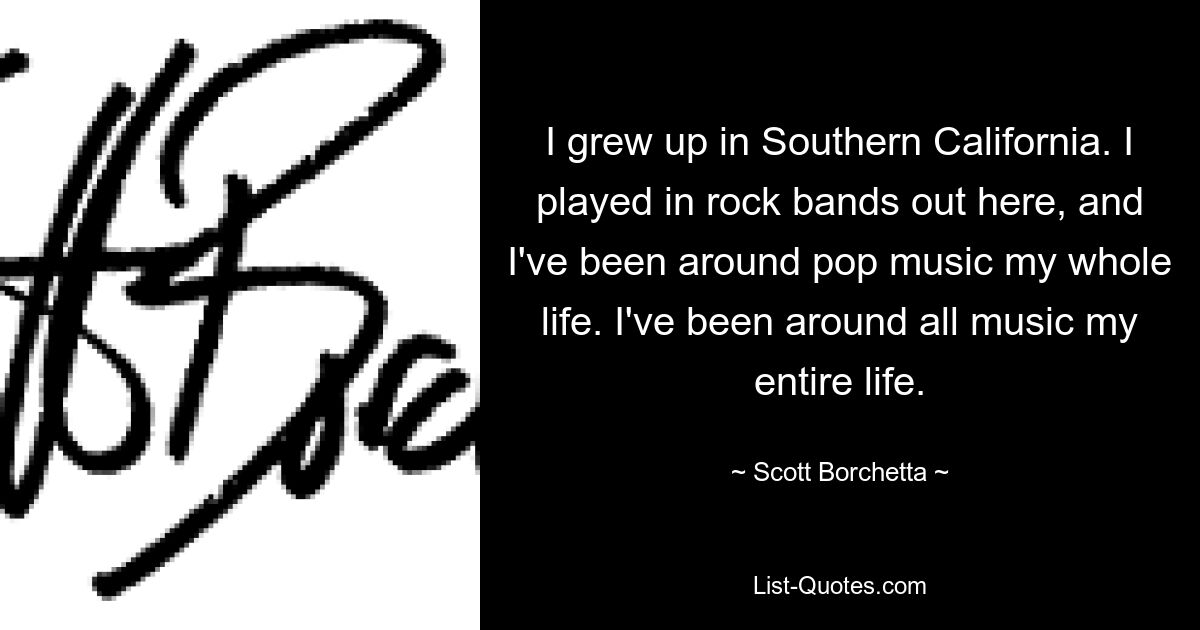 I grew up in Southern California. I played in rock bands out here, and I've been around pop music my whole life. I've been around all music my entire life. — © Scott Borchetta