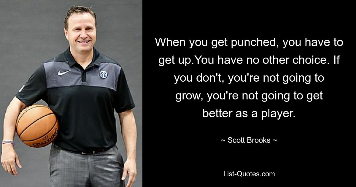 When you get punched, you have to get up.You have no other choice. If you don't, you're not going to grow, you're not going to get better as a player. — © Scott Brooks