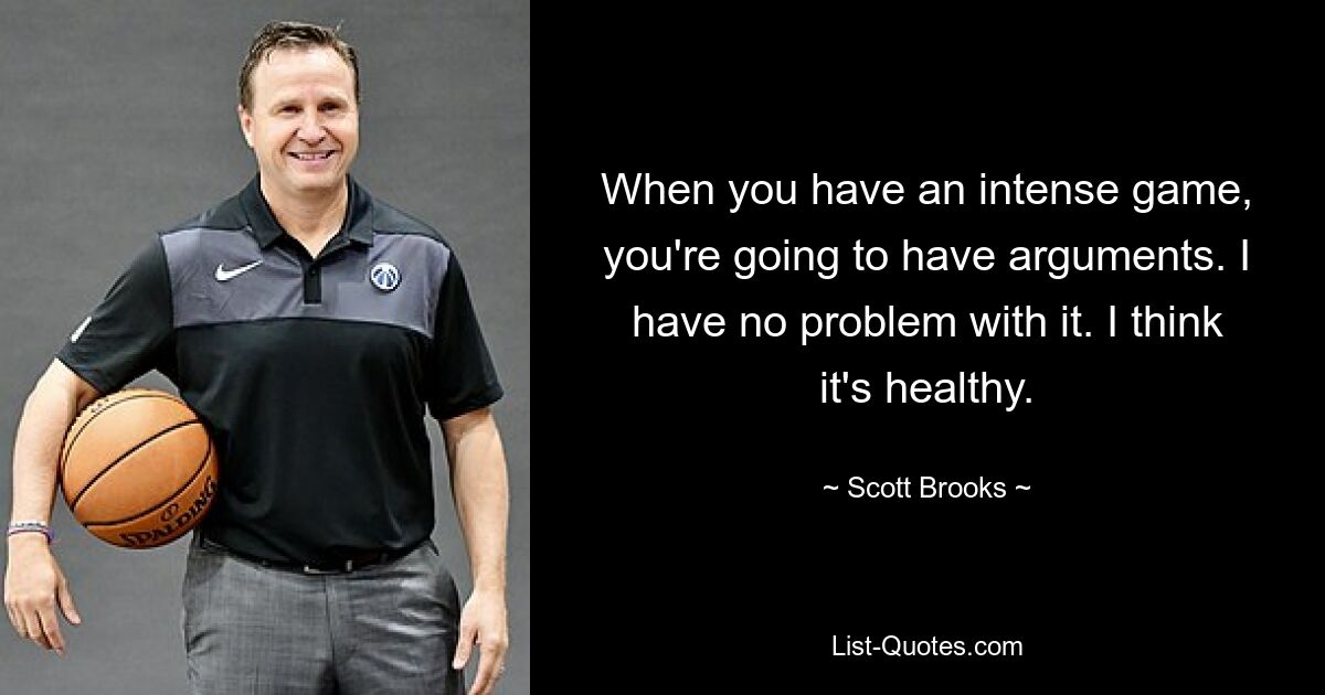 When you have an intense game, you're going to have arguments. I have no problem with it. I think it's healthy. — © Scott Brooks