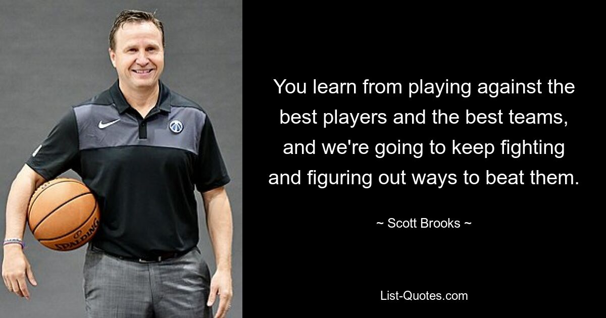 You learn from playing against the best players and the best teams, and we're going to keep fighting and figuring out ways to beat them. — © Scott Brooks