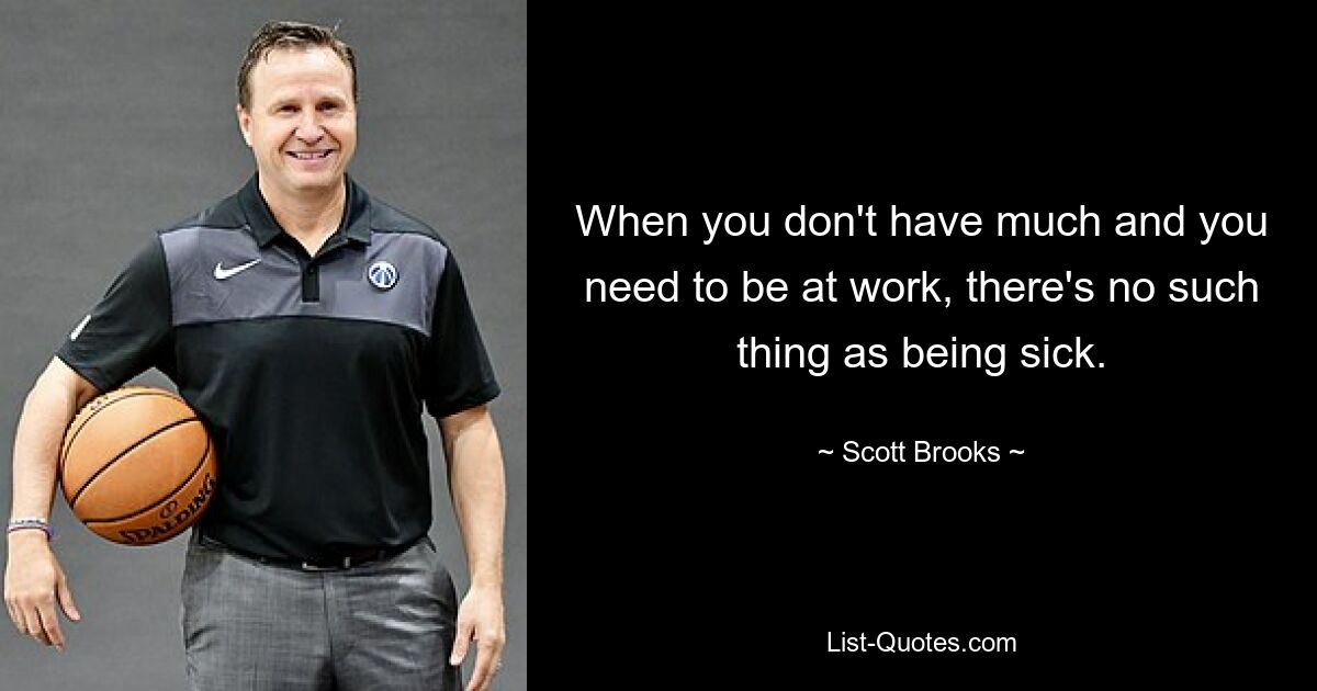 When you don't have much and you need to be at work, there's no such thing as being sick. — © Scott Brooks