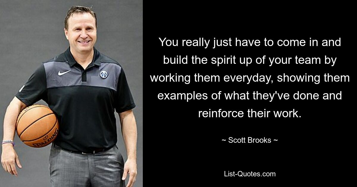 You really just have to come in and build the spirit up of your team by working them everyday, showing them examples of what they've done and reinforce their work. — © Scott Brooks