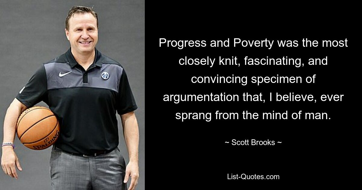 Progress and Poverty was the most closely knit, fascinating, and convincing specimen of argumentation that, I believe, ever sprang from the mind of man. — © Scott Brooks