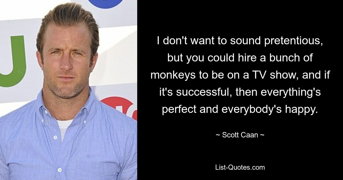 I don't want to sound pretentious, but you could hire a bunch of monkeys to be on a TV show, and if it's successful, then everything's perfect and everybody's happy. — © Scott Caan