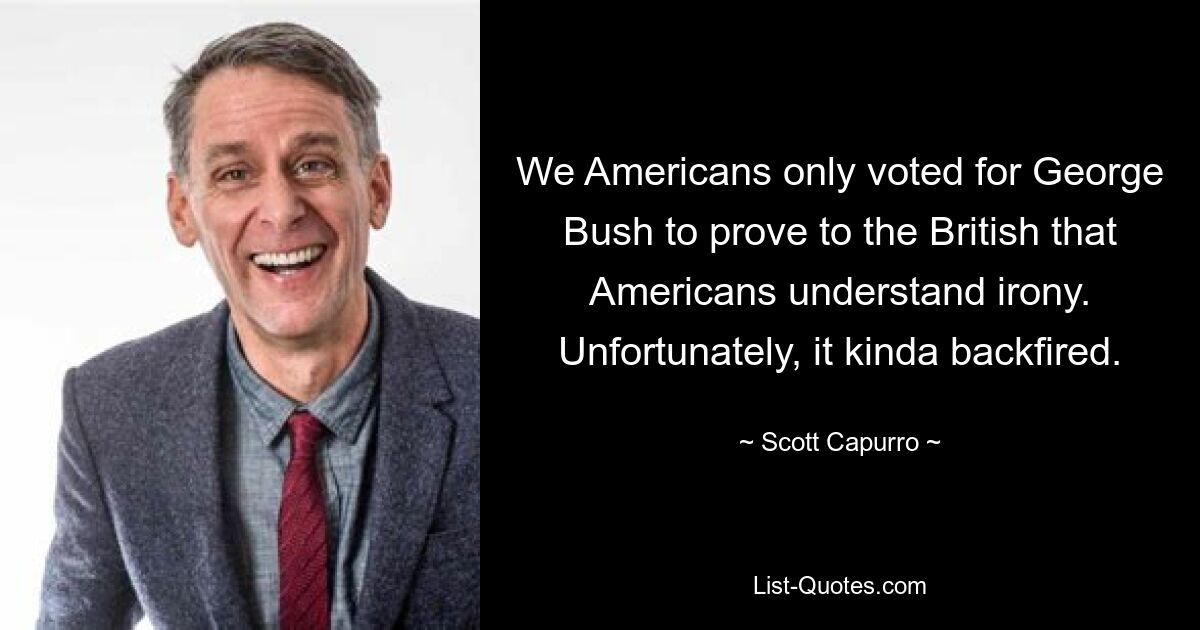 We Americans only voted for George Bush to prove to the British that Americans understand irony. Unfortunately, it kinda backfired. — © Scott Capurro