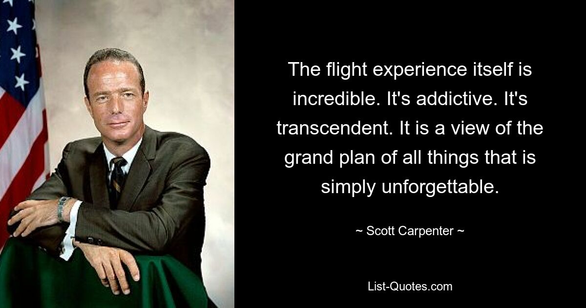 The flight experience itself is incredible. It's addictive. It's transcendent. It is a view of the grand plan of all things that is simply unforgettable. — © Scott Carpenter