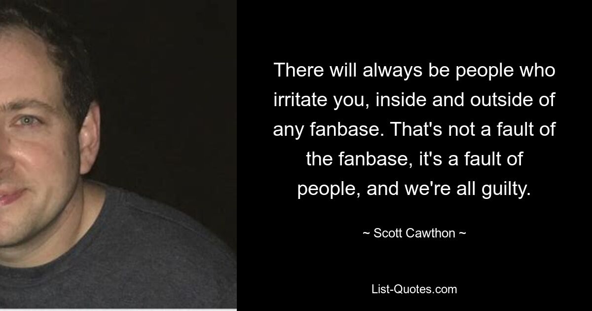 There will always be people who irritate you, inside and outside of any fanbase. That's not a fault of the fanbase, it's a fault of people, and we're all guilty. — © Scott Cawthon