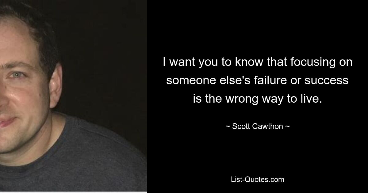 I want you to know that focusing on someone else's failure or success is the wrong way to live. — © Scott Cawthon