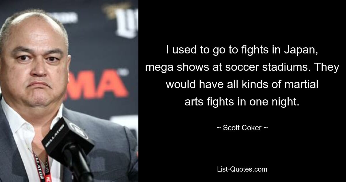 I used to go to fights in Japan, mega shows at soccer stadiums. They would have all kinds of martial arts fights in one night. — © Scott Coker