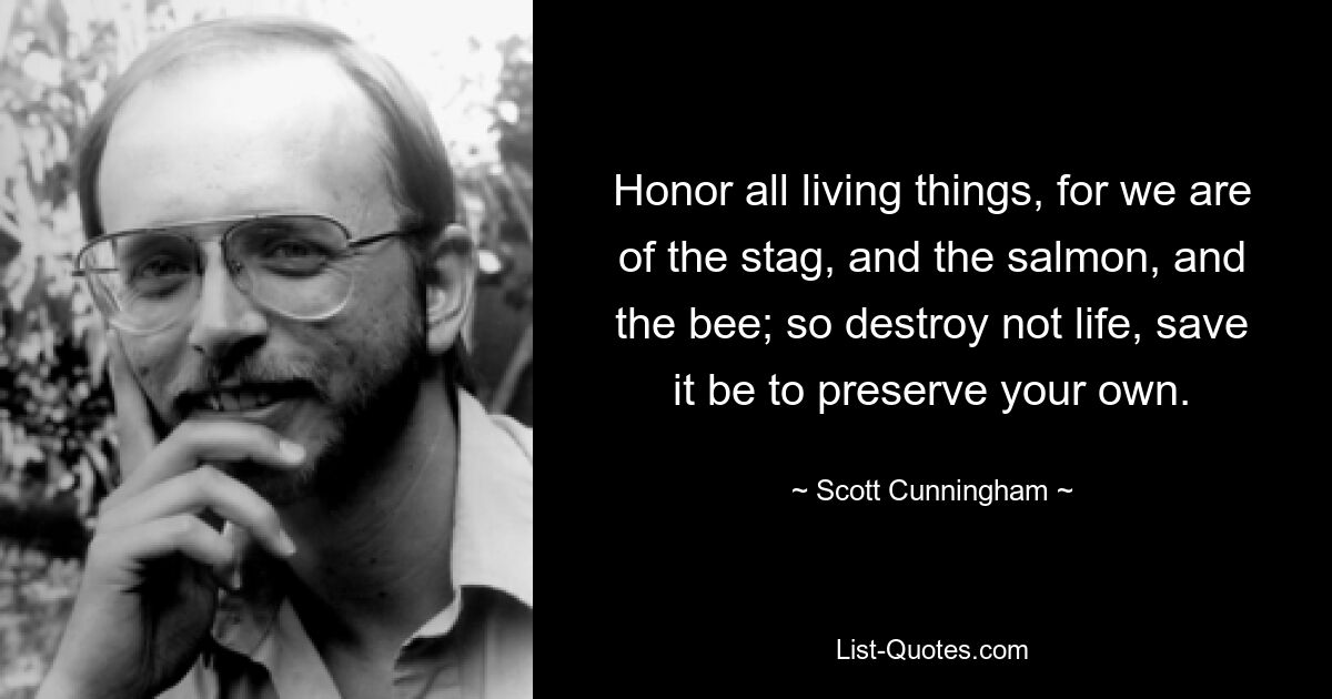 Honor all living things, for we are of the stag, and the salmon, and the bee; so destroy not life, save it be to preserve your own. — © Scott Cunningham