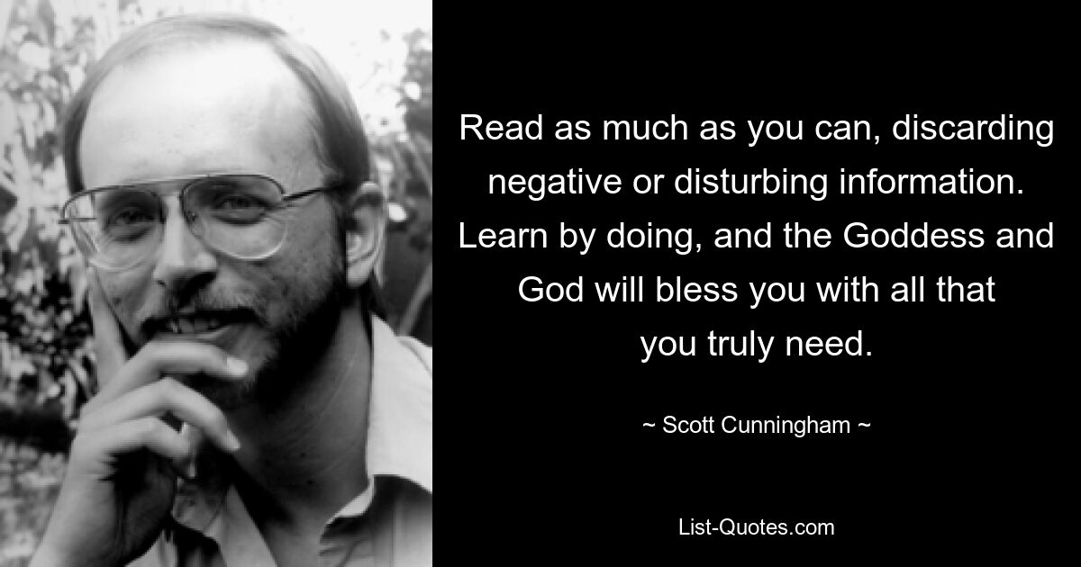 Read as much as you can, discarding negative or disturbing information. Learn by doing, and the Goddess and God will bless you with all that you truly need. — © Scott Cunningham