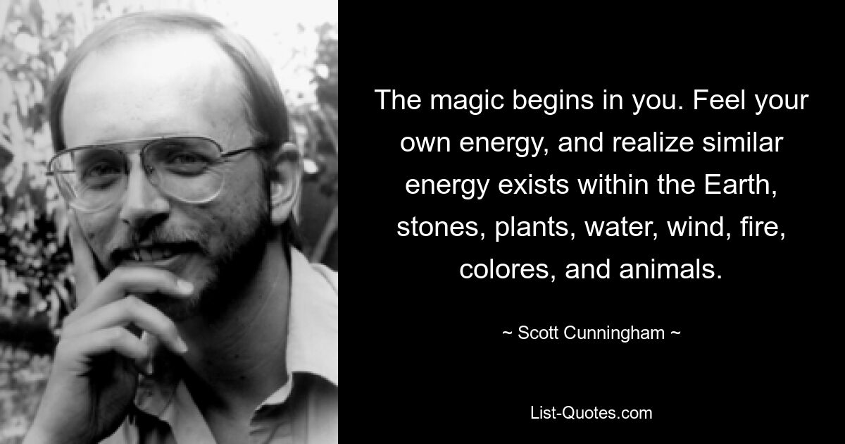 The magic begins in you. Feel your own energy, and realize similar energy exists within the Earth, stones, plants, water, wind, fire, colores, and animals. — © Scott Cunningham