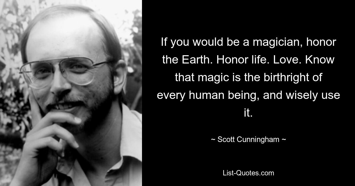 If you would be a magician, honor the Earth. Honor life. Love. Know that magic is the birthright of every human being, and wisely use it. — © Scott Cunningham