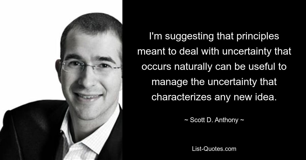 I'm suggesting that principles meant to deal with uncertainty that occurs naturally can be useful to manage the uncertainty that characterizes any new idea. — © Scott D. Anthony