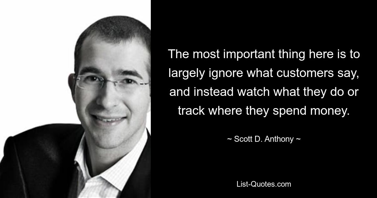 The most important thing here is to largely ignore what customers say, and instead watch what they do or track where they spend money. — © Scott D. Anthony