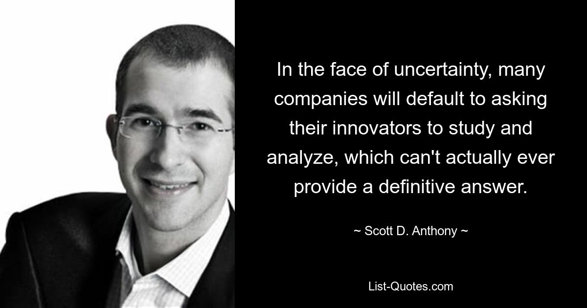 In the face of uncertainty, many companies will default to asking their innovators to study and analyze, which can't actually ever provide a definitive answer. — © Scott D. Anthony