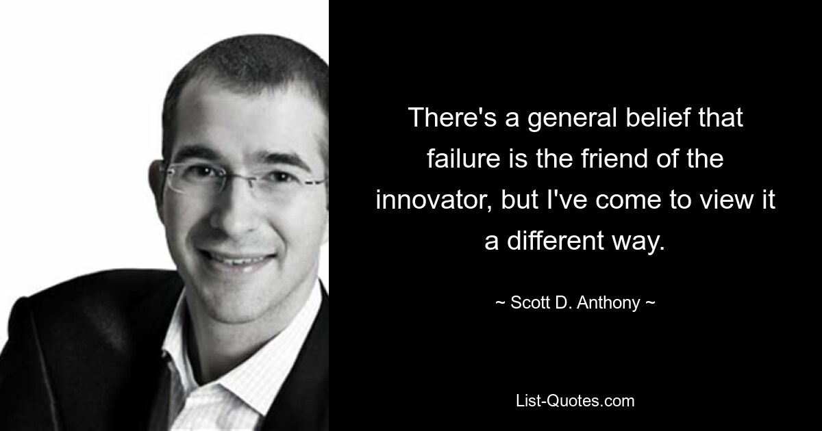 There's a general belief that failure is the friend of the innovator, but I've come to view it a different way. — © Scott D. Anthony