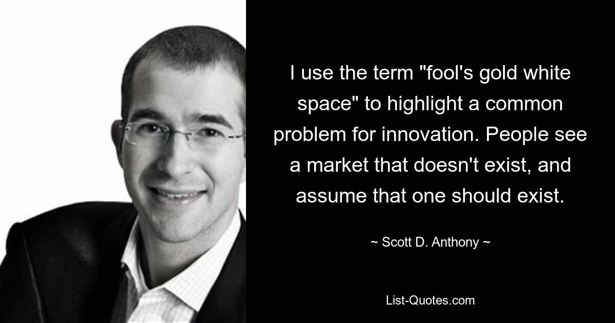 I use the term "fool's gold white space" to highlight a common problem for innovation. People see a market that doesn't exist, and assume that one should exist. — © Scott D. Anthony