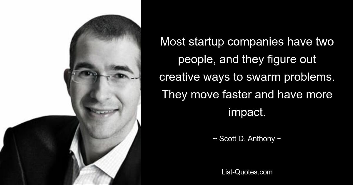 Most startup companies have two people, and they figure out creative ways to swarm problems. They move faster and have more impact. — © Scott D. Anthony