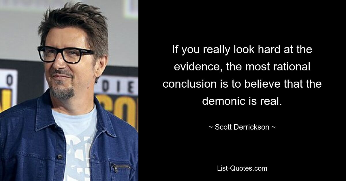 If you really look hard at the evidence, the most rational conclusion is to believe that the demonic is real. — © Scott Derrickson