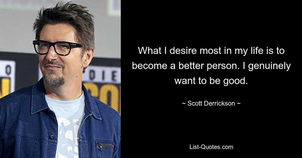 What I desire most in my life is to become a better person. I genuinely want to be good. — © Scott Derrickson