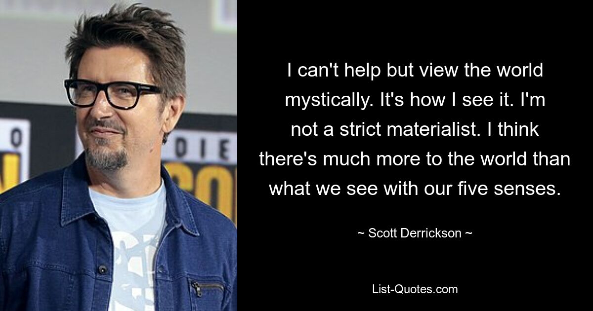 I can't help but view the world mystically. It's how I see it. I'm not a strict materialist. I think there's much more to the world than what we see with our five senses. — © Scott Derrickson