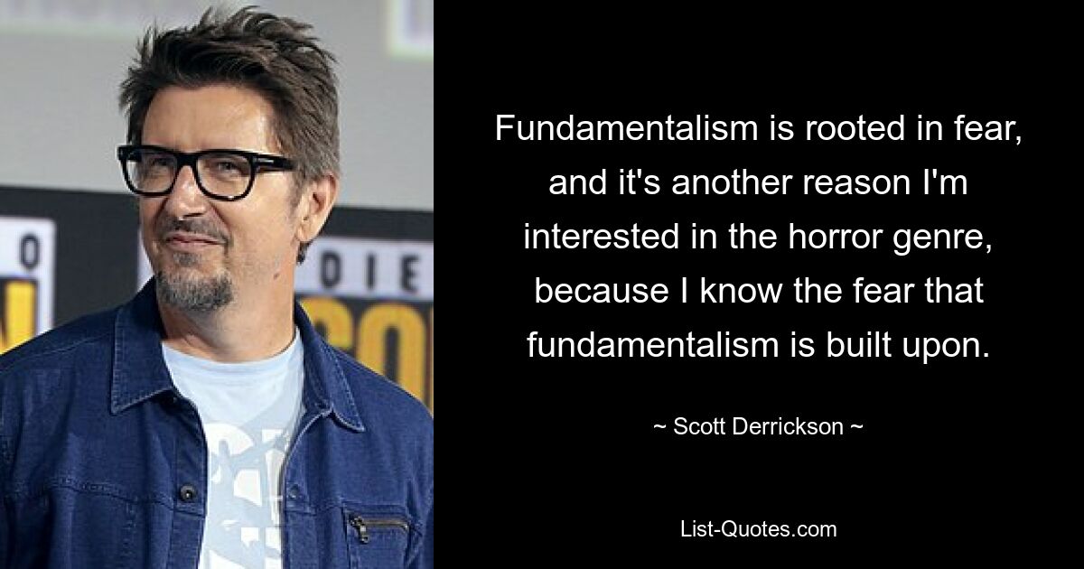 Fundamentalism is rooted in fear, and it's another reason I'm interested in the horror genre, because I know the fear that fundamentalism is built upon. — © Scott Derrickson