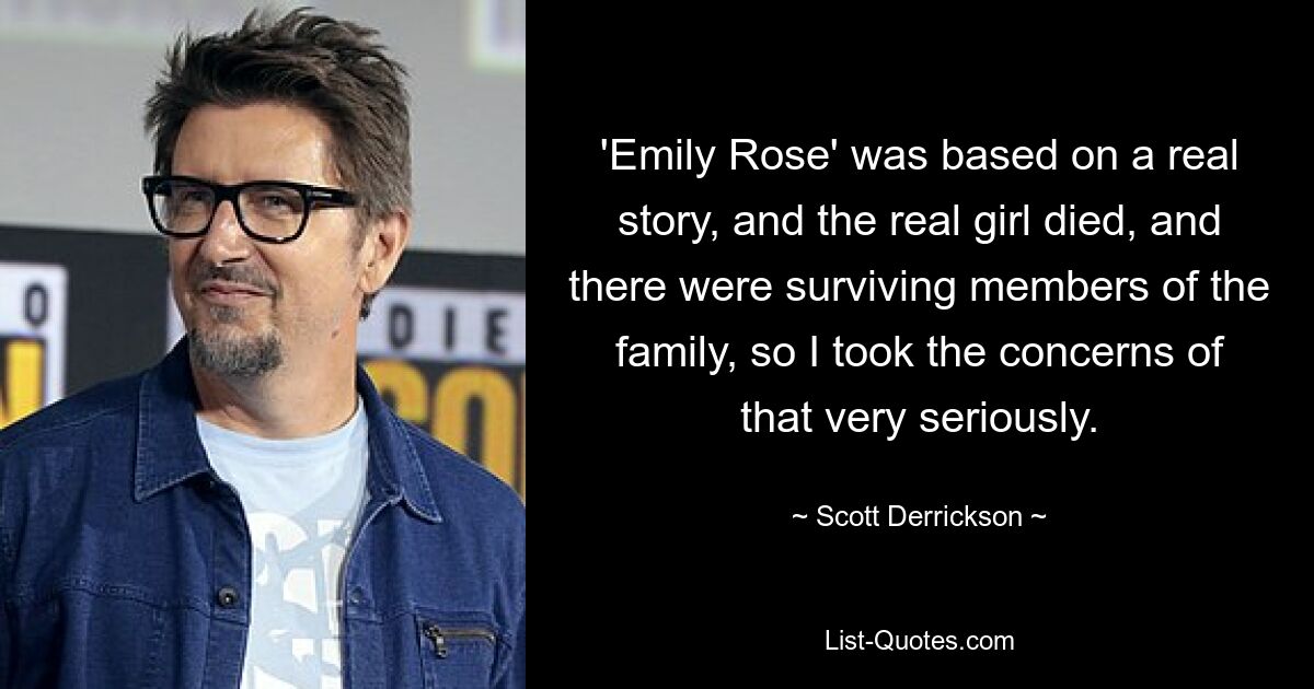 'Emily Rose' was based on a real story, and the real girl died, and there were surviving members of the family, so I took the concerns of that very seriously. — © Scott Derrickson